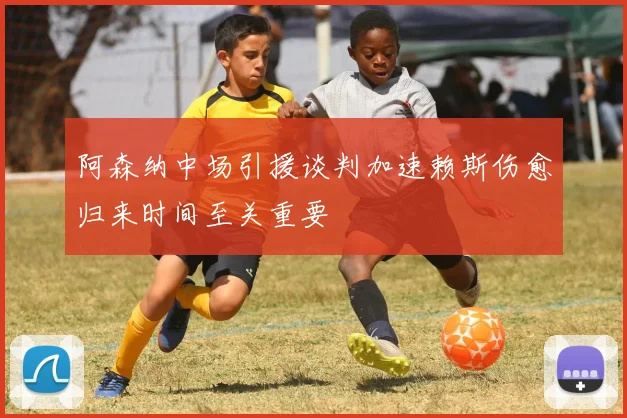 阿森纳中场引援谈判加速赖斯伤愈归来时间至关重要