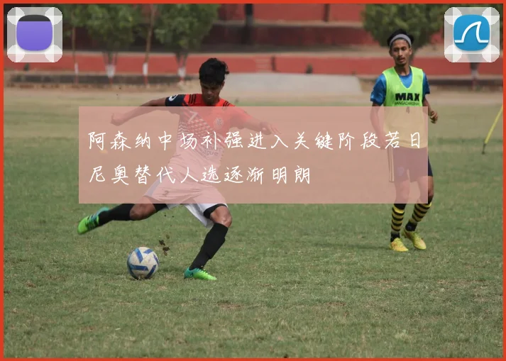 阿森纳中场补强进入关键阶段若日尼奥替代人选逐渐明朗