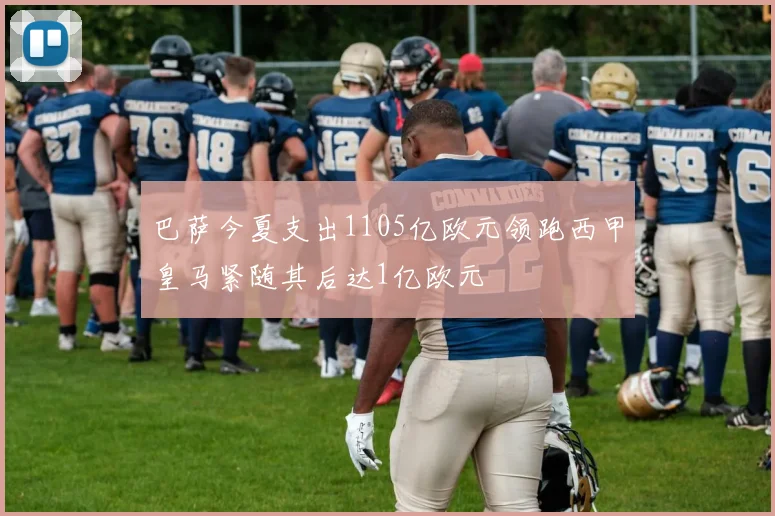 巴萨今夏支出1105亿欧元领跑西甲皇马紧随其后达1亿欧元
