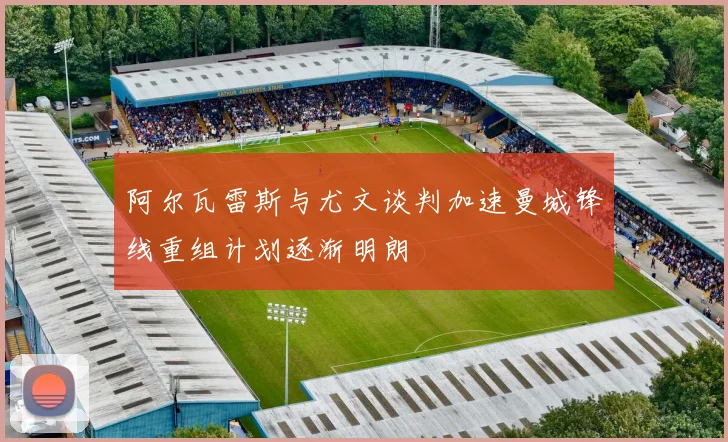 阿尔瓦雷斯与尤文谈判加速曼城锋线重组计划逐渐明朗