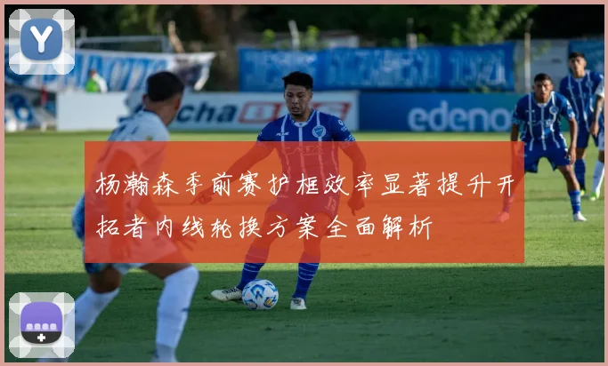 杨瀚森季前赛护框效率显著提升开拓者内线轮换方案全面解析