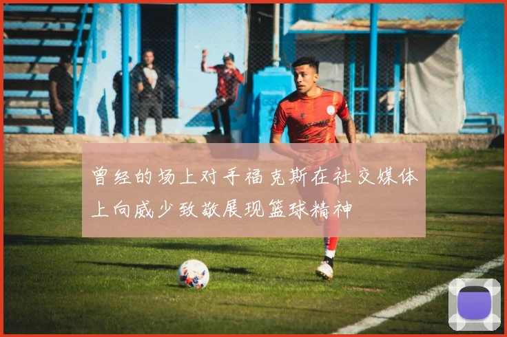 曾经的场上对手福克斯在社交媒体上向威少致敬展现篮球精神