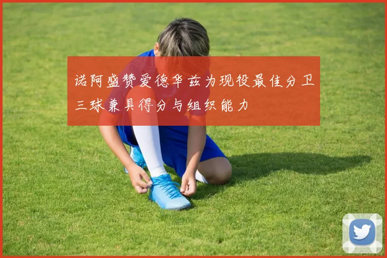 诺阿盛赞爱德华兹为现役最佳分卫三球兼具得分与组织能力