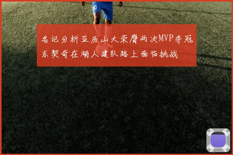 名记分析亚历山大荣膺两次MVP夺冠东契奇在湖人建队路上面临挑战