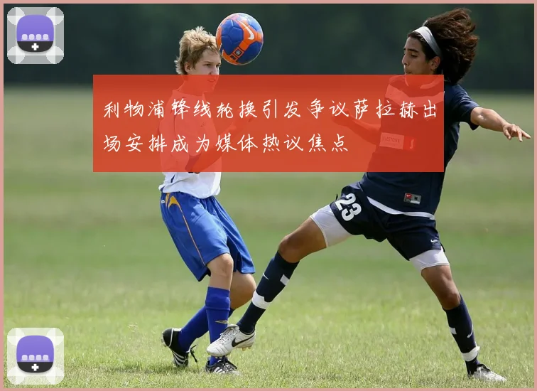 利物浦锋线轮换引发争议萨拉赫出场安排成为媒体热议焦点