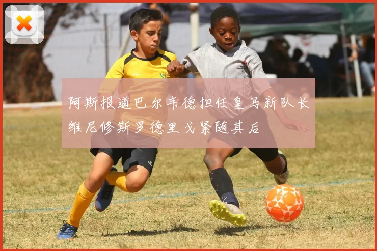 阿斯报道巴尔韦德担任皇马新队长维尼修斯罗德里戈紧随其后