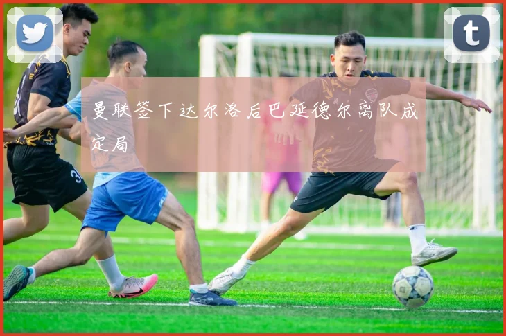 曼联签下达尔洛后巴延德尔离队成定局