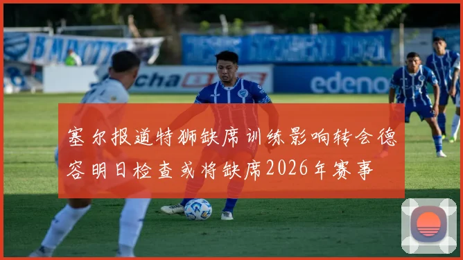 塞尔报道特狮缺席训练影响转会德容明日检查或将缺席2026年赛事