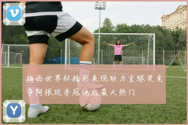 梅西世界杯精彩表现助力金球奖竞争阿根廷夺冠他成最大热门