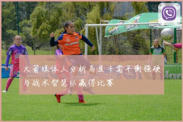 火箭媒体人分析乌度卡需平衡强硬与战术智慧以赢得比赛