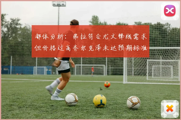 都体分析：弗拉符合尤文锋线需求但价格过高齐尔克泽未达预期标准