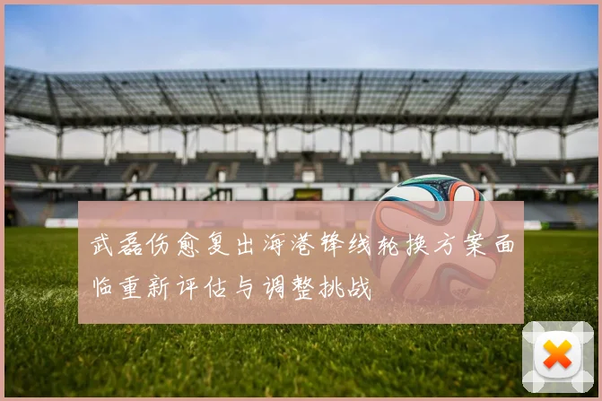 武磊伤愈复出海港锋线轮换方案面临重新评估与调整挑战